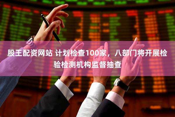 股王配资网站 计划检查100家，八部门将开展检验检测机构监督抽查