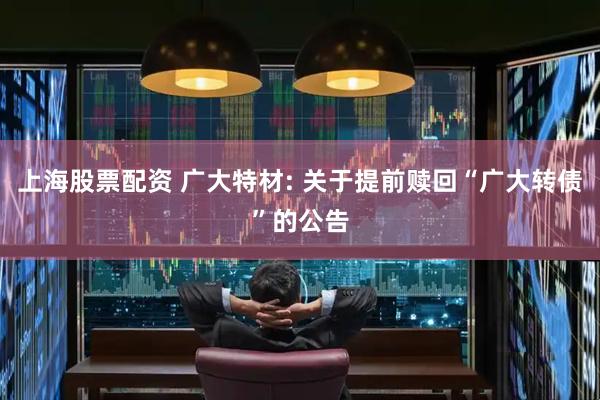 上海股票配资 广大特材: 关于提前赎回“广大转债”的公告