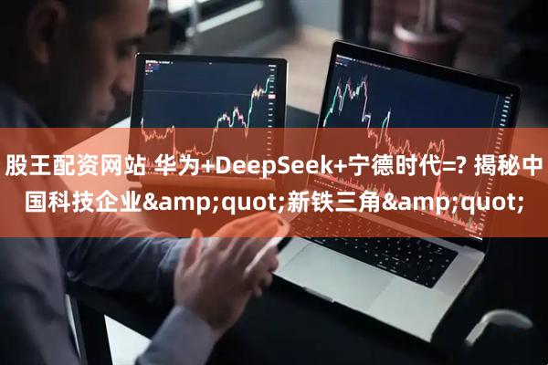 股王配资网站 华为+DeepSeek+宁德时代=? 揭秘中国科技企业&quot;新铁三角&quot;