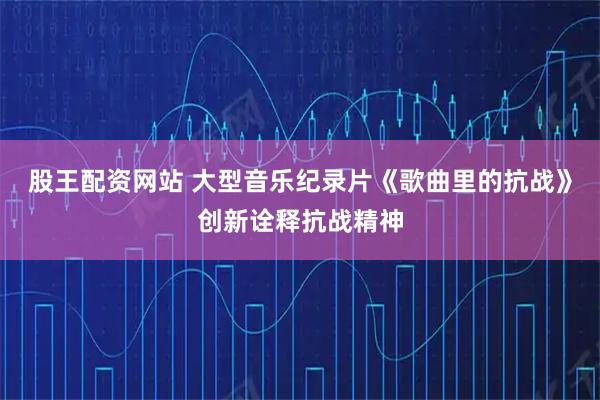 股王配资网站 大型音乐纪录片《歌曲里的抗战》创新诠释抗战精神
