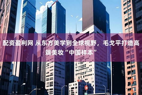 配资盈利网 从东方美学到全球视野，毛戈平打造高端美妆“中国样本”