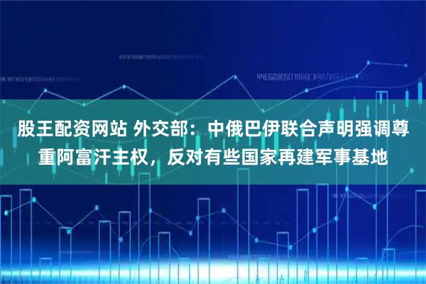 股王配资网站 外交部：中俄巴伊联合声明强调尊重阿富汗主权，反对有些国家再建军事基地
